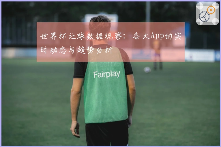 世界杯让球数据观察：各大App的实时动态与趋势分析