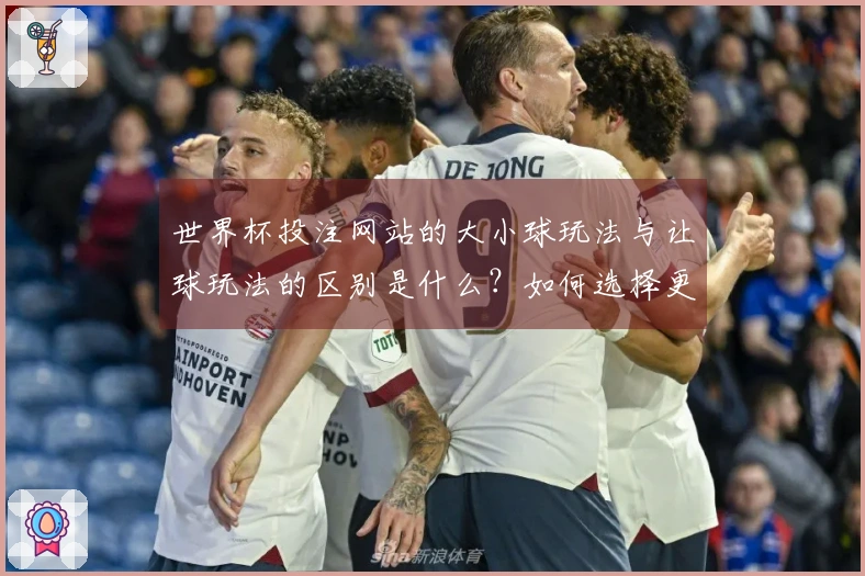 世界杯投注网站的大小球玩法与让球玩法的区别是什么？如何选择更适合的下注方式？