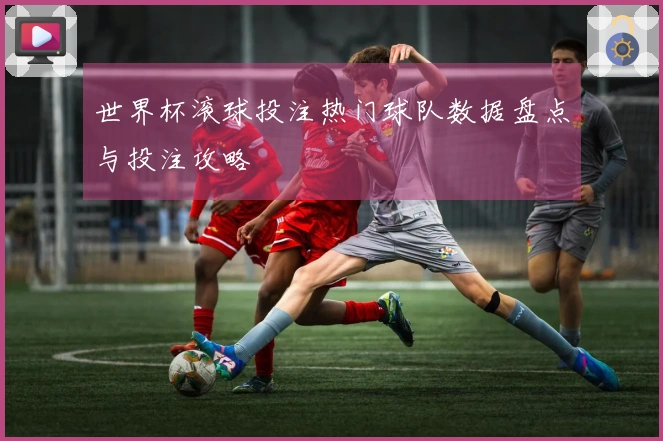 世界杯滚球投注热门球队数据盘点与投注攻略