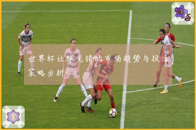 世界杯让球竞猜的市场趋势与投注策略分析