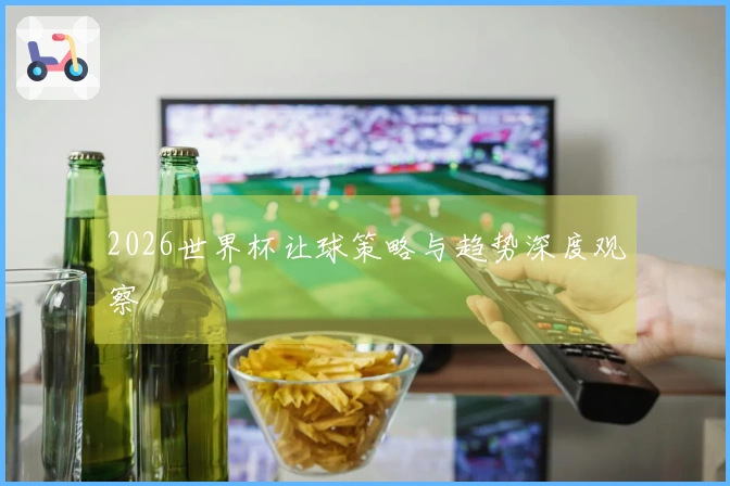 2026世界杯让球策略与趋势深度观察