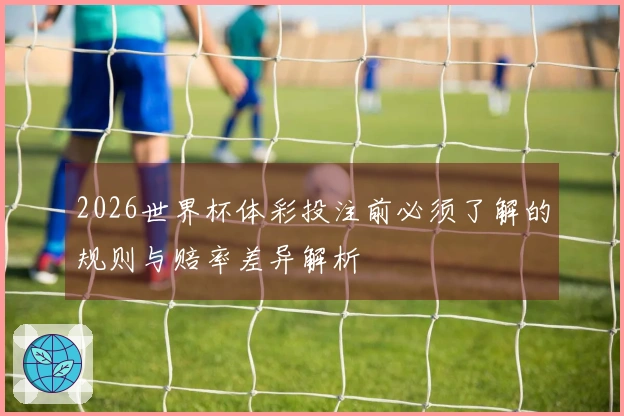 2026世界杯体彩投注前必须了解的规则与赔率差异解析