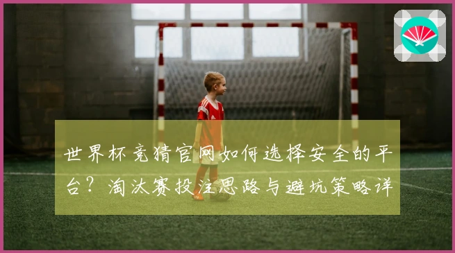 世界杯竞猜官网如何选择安全的平台？淘汰赛投注思路与避坑策略详解
